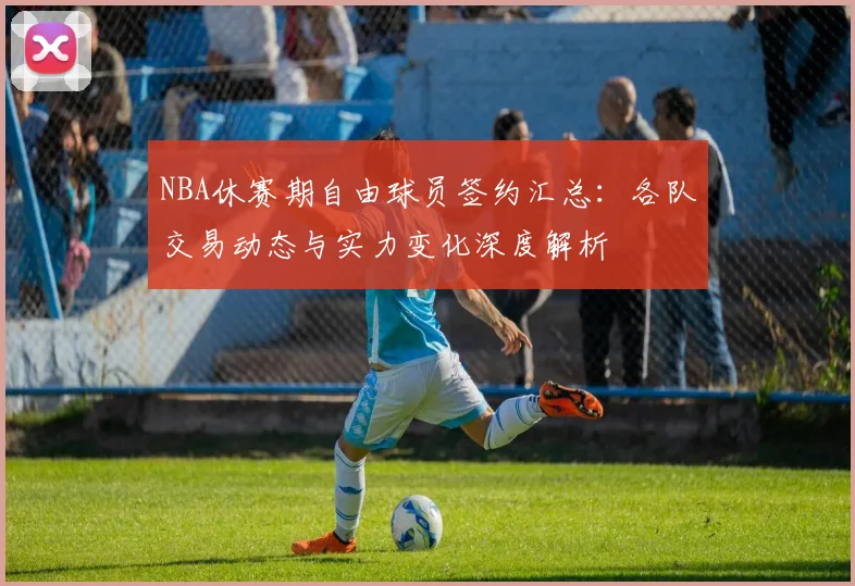 NBA休赛期自由球员签约汇总：各队交易动态与实力变化深度解析
