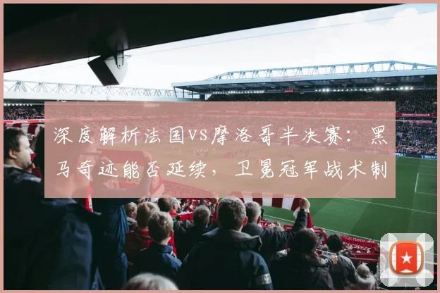 深度解析法国vs摩洛哥半决赛:黑马奇迹能否延续,卫冕冠军战术制胜关键