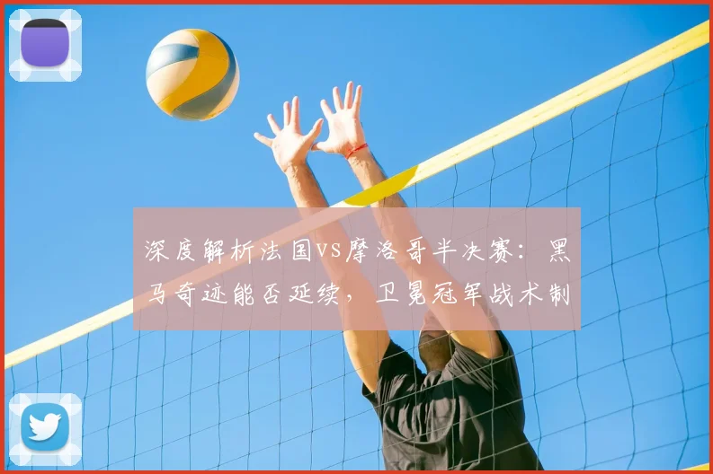 深度解析法国vs摩洛哥半决赛：黑马奇迹能否延续，卫冕冠军战术制胜关键