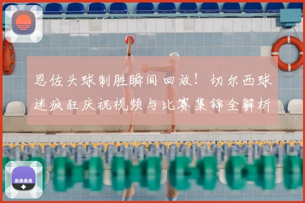 恩佐头球制胜瞬间回放!切尔西球迷疯狂庆祝视频与比赛集锦全解析