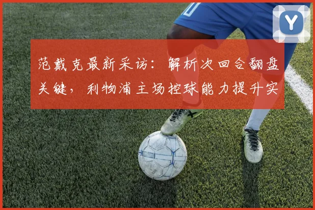 范戴克最新采访：解析次回合翻盘关键，利物浦主场控球能力提升实战方案