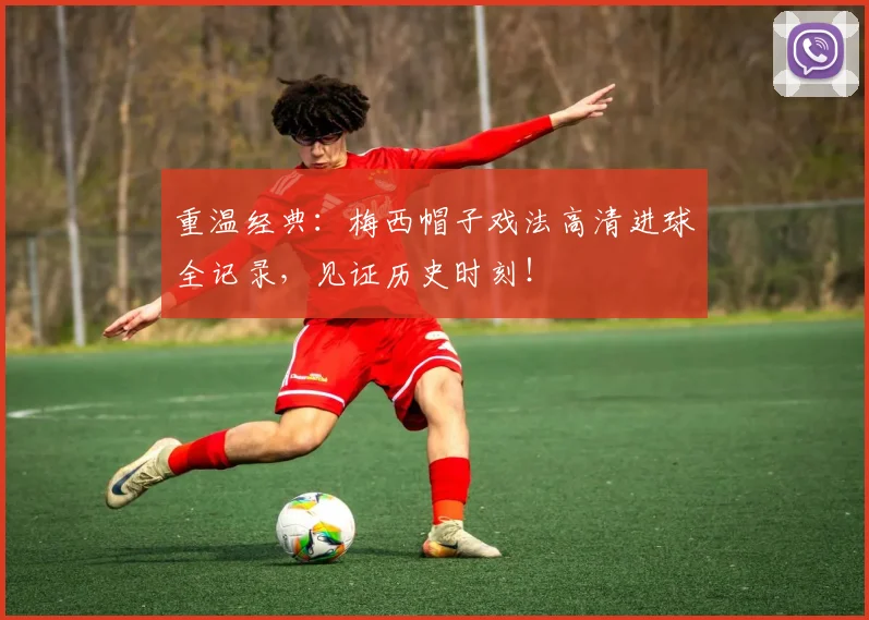 重温经典：梅西帽子戏法高清进球全记录，见证历史时刻！