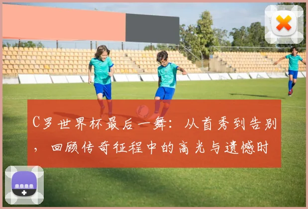 C罗世界杯最后一舞：从首秀到告别，回顾传奇征程中的高光与遗憾时刻