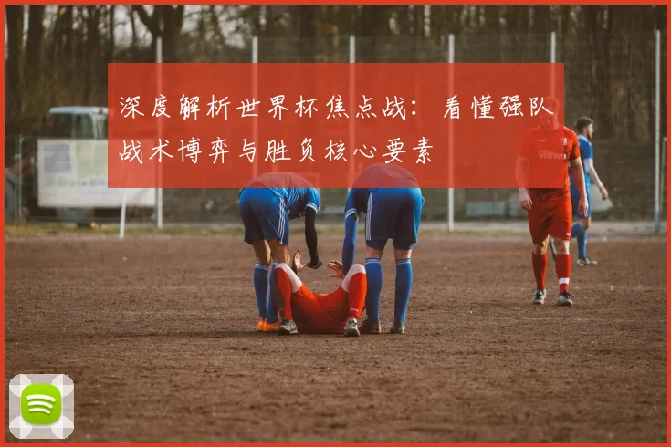深度解析世界杯焦点战：看懂强队战术博弈与胜负核心要素