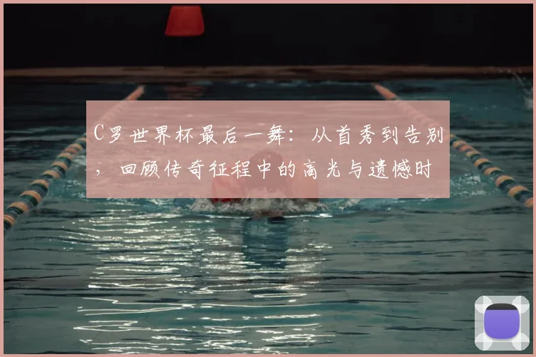 C罗世界杯最后一舞:从首秀到告别,回顾传奇征程中的高光与遗憾时刻